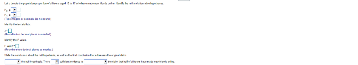Let p denote the population proportion of all teens aged 13 to 17 who have made new friends online. Identify the null and alternative hypotheses.
Ho: P
H₁: p
(Type integers or decimals. Do not round.)
Identify the test statistic.
2=
(Round to two decimal places as needed.)
Identify the P-value.
P-value=
(Round to three decimal places as needed.)
State the conclusion about the null hypothesis, as well as the final conclusion that addresses the original claim.
the null hypothesis. There ▼ sufficient evidence to
the claim that half of all teens have made new friends online.