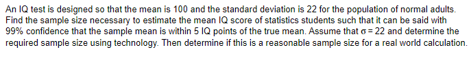 An IQ test is designed so that the mean is 100 and the standard deviation is 22 for the population of normal adults.
Find the sample size necessary to estimate the mean IQ score of statistics students such that it can be said with
99% confidence that the sample mean is within 5 IQ points of the true mean. Assume that o=22 and determine the
required sample size using technology. Then determine if this is a reasonable sample size for a real world calculation.