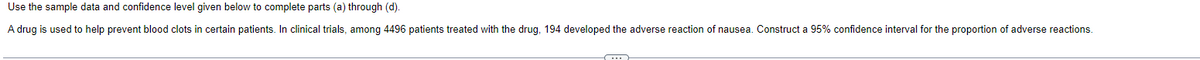 Use the sample data and confidence level given below to complete parts (a) through (d).
A drug is used to help prevent blood clots in certain patients. In clinical trials, among 4496 patients treated with the drug, 194 developed the adverse reaction of nausea. Construct a 95% confidence interval for the proportion of adverse reactions.
S