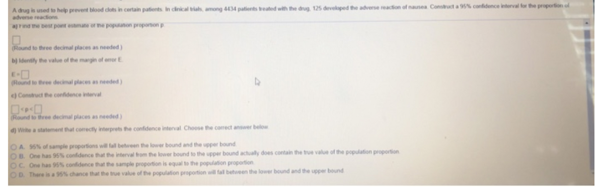 A drug is used to help prevent blood clots in certain patients. In clinical trials, among 4434 patients treated with the drug, 125 developed the adverse reaction of nausea. Construct a 95% confidence interval for the proportion of
adverse reactions.
a) Find the best point estimate of the population proportion p
(Round to three decimal places as needed)
b) Identify the value of the margin of error E
(Round to three decimal places as needed)
c) Construct the confidence interval
(Round to three decimal places as needed)
d) Write a statement that correctly interprets the confidence interval Choose the correct answer below
OA. 95% of sample proportions will fall between the lower bound and the upper bound
OB. One has 95% confidence that the interval from the lower bound to the upper bound actually does contain the true value of the population proportion
OC. One has 95% confidence that the sample proportion is equal to the population proportion
OD. There is a 95% chance that the true value of the population proportion will fall between the lower bound and the upper bound