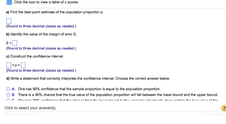 Click the icon to view a table of z scores.
a) Find the best point estimate of the population proportion p.
(Round to three decimal places as needed.)
b) Identify the value of the margin of error E.
E=
(Round to three decimal places as needed.)
c) Construct the confidence interval.
<p<0
(Round to three decimal places as needed.)
d) Write a statement that correctly interprets the confidence interval. Choose the correct answer below.
A. One has 90% confidence that the sample proportion is equal to the population proportion.
B. There is a 90% chance that the true value of the population proportion will fall between the lower bound and the upper bound.
Ona han 0 annfidenan that the intamal form the lawine haviad to the linnao halad natually daan aantain the true value of the
Click to select your answer(s).
?