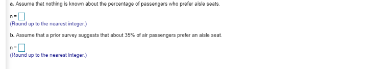 a. Assume that nothing is known about the percentage of passengers who prefer aisle seats.
n
(Round up to the nearest integer.)
b. Assume that a prior survey suggests that about 35% of air passengers prefer an aisle seat
n=
(Round up to the nearest integer.)