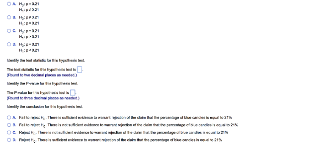 OA H₂: p=0.21
H₁: p=0.21
OB H₂:p*0.21
H₁: p=0.21
OC. Ho: p=0.21
H₁:p>0.21
OD. H:p-0.21
H₁: p<0.21
Identify the test statistic for this hypothesis test.
The test statistic for this hypothesis test is
(Round to two decimal places as needed.)
Identify the P-value for this hypothesis test.
The P-value for this hypothesis test is
(Round to three decimal places as needed.)
Identify the conclusion for this hypothesis test.
OA Fall to reject H₂. There is sufficient evidence to warrant rejection of the claim that the percentage of blue candles is equal to 21%
OB. Fail to reject H. There is not sufficient evidence to warrant rejection of the claim that the percentage of blue candies is equal to 21%
OC. Reject H₂. There is not sufficient evidence to warrant rejection of the claim that the percentage of blue candies is equal to 21%
OD. Reject H₂. There is sufficient evidence to warrant rejection of the claim that the percentage of blue candles is equal to 21%