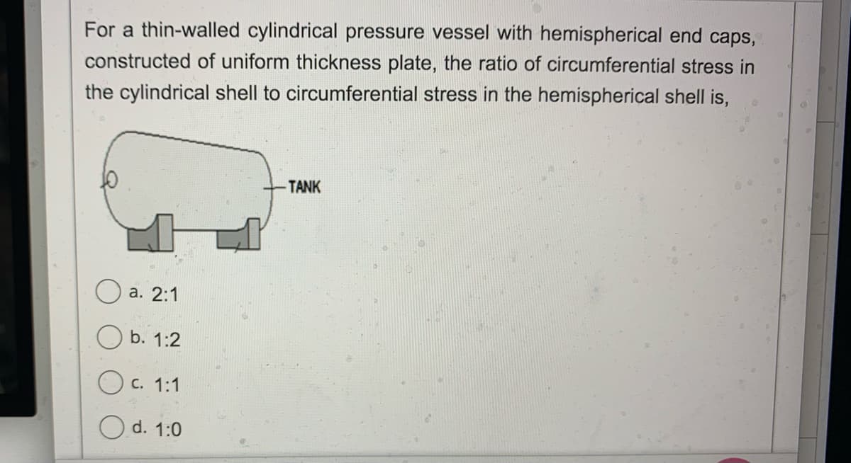 For a thin-walled cylindrical pressure vessel with hemispherical end caps,
constructed of uniform thickness plate, the ratio of circumferential stress in
the cylindrical shell to circumferential stress in the hemispherical shell is,
TANK
O a. 2:1
b. 1:2
C. 1:1
O d. 1:0
