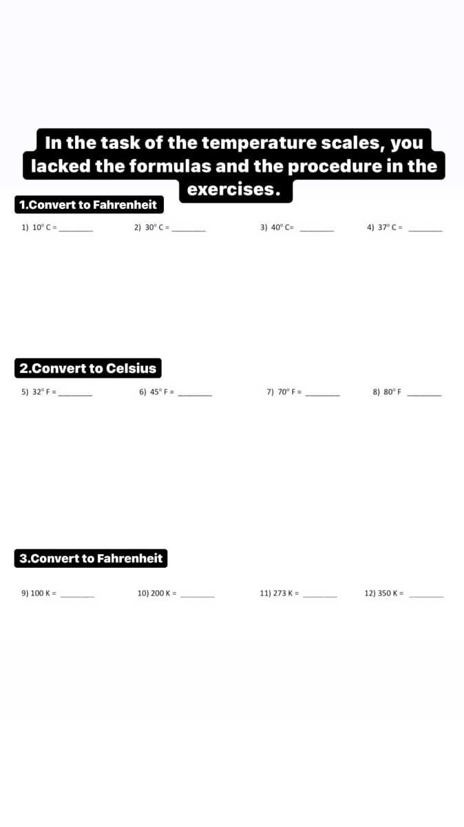 In the task of the temperature scales, you
lacked the formulas and the procedure in the
exercises.
1.Convert to Fahrenheit
1) 10° C =
2) 30° C =
3) 40° C=
4) 37° C =
2.Convert to Celsius
5) 32° F =
6) 45° F =
7) 70° F =
8) 80° F
3.Convert to Fahrenheit
9) 100 K =
10) 200 K =
11) 273 K =
12) 350 K =
