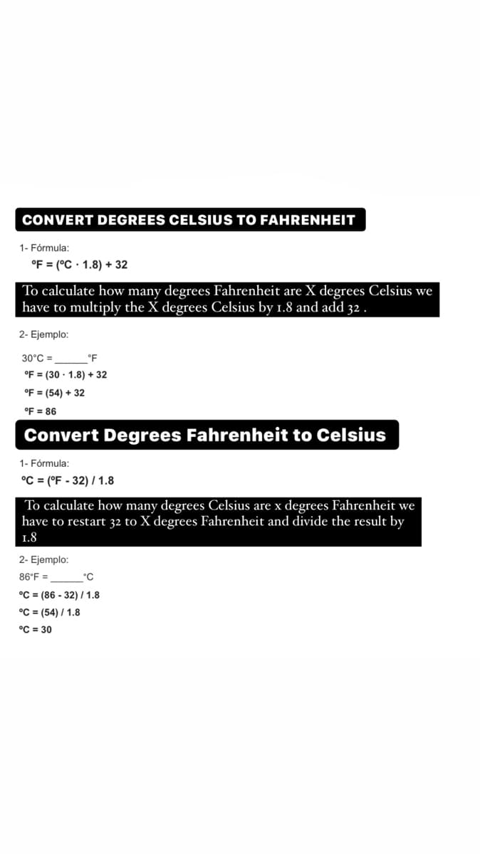 CONVERT DEGREES CELSIUS TO FAHRENHEIT
1- Fórmula:
°F = (°C· 1.8) + 32
To calculate how many degrees Fahrenheit are X degrees Celsius we
have to multiply the X degrees Celsius by 1.8 and add 32 .
2- Ejemplo:
30°C =
°F
°F = (30 · 1.8) + 32
°F = (54) + 32
°F = 86
Convert Degrees Fahrenheit to Celsius
1- Fórmula;
°C = (°F - 32) / 1.8
To calculate how many degrees Celsius are x degrees Fahrenheit we
have to restart 32 to X degrees Fahrenheit and divide the result by
1.8
2- Ejemplo:
86°F =
°C
°C = (86 - 32) / 1.8
°C = (54) / 1.8
°C = 30
