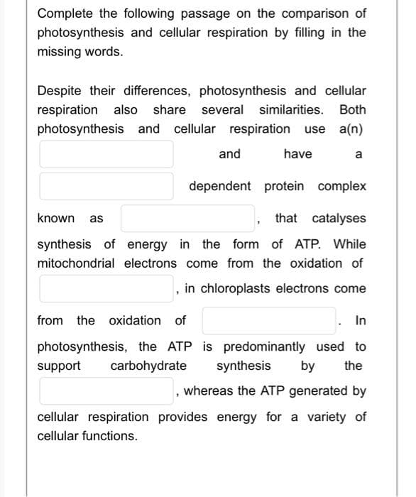 Complete the following passage on the comparison of
photosynthesis and cellular respiration by filling in the
missing words.
Despite their differences, photosynthesis and cellular
respiration also share several similarities. Both
photosynthesis and cellular respiration use a(n)
and
have
a
dependent protein complex
known as
that catalyses
synthesis of energy in the form of ATP. While
mitochondrial electrons come from the oxidation of
in chloroplasts electrons come
from the oxidation of
In
photosynthesis, the ATP is predominantly used to
support
carbohydrate
synthesis
by
the
, whereas the ATP generated by
cellular respiration provides energy for a variety of
cellular functions.
