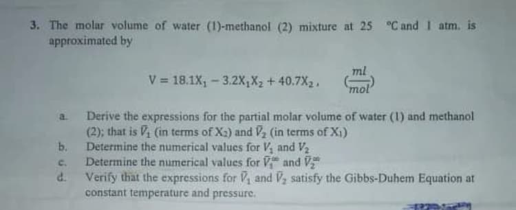 Derive the expressions for the partial molar volume of water (1) and methanol
(2); that is Vi (in terms of X2) and V2 (in terms of X1)
Determine the numerical values for V, and V2
Determine the numerical values for V and V
a.
b.
c.
