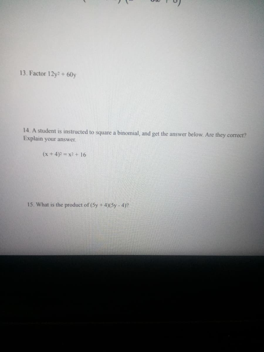 13. Factor 12y2+ 60y
14. A student is instructed to square a binomial, and get the answer below. Are they correct?
Explain your answer.
(x+4)2 x2 + 16
15. What is the product of (5y +4)(5y-4)?
