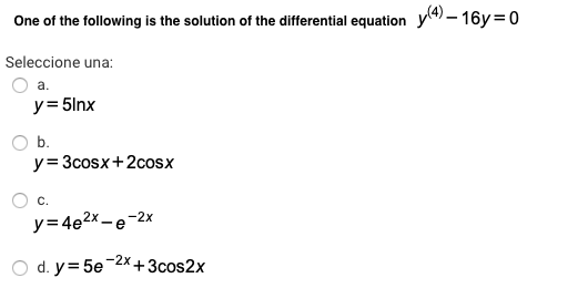One of the following is the solution of the differential equation y) – 16y =0
Seleccione una:
a.
y= 5lnx
O b.
y=3cosx+2cosx
c.
y=4e2x-e-2x
O d. y= 5e-2x+3cos2x
