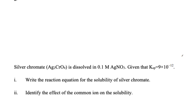 Silver chromate (Ag.CrO4) is dissolved in 0.1 M AgNO3. Given that Kgp=9×10 12.
i.
Write the reaction equation for the solubility of silver chromate.
ii.
Identify the effect of the common ion on the solubility.
