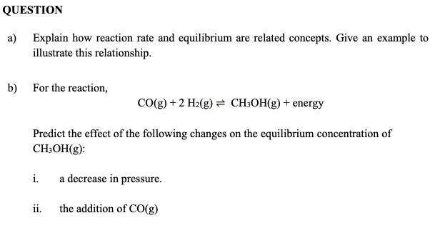 QUESTION
a) Explain how reaction rate and equilibrium are related concepts. Give an example to
illustrate this relationship.
b) For the reaction,
CO(g) +2 H2(g) = CH;OH(g) + energy
Predict the effect of the following changes on the equilibrium concentration of
CH;OH(g):
i.
a decrease in pressure.
ii.
the addition of CO(g)
