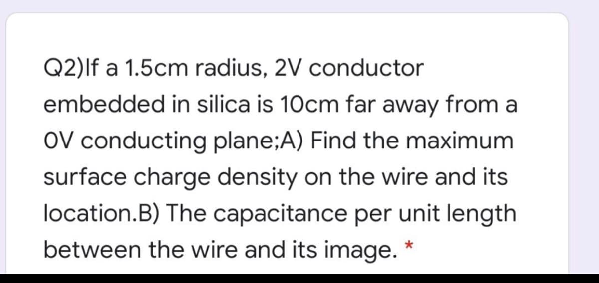 Q2)lf a 1.5cm radius, 2V conductor
embedded in silica is 10cm far away from a
OV conducting plane;A) Find the maximum
surface charge density on the wire and its
location.B) The capacitance per unit length
between the wire and its image. *
