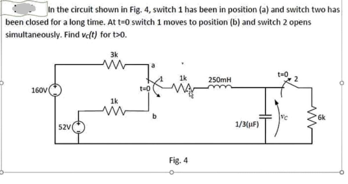 In the circuit shown in Fig. 4, switch 1 has been in position (a) and switch two has
been closed for a long time. At t=0 switch 1 moves to position (b) and switch 2 opens
simultaneously. Find vc(t) for t>0.
3k
1k
250mH
160V
t%3D0
1k
VC
6k
52V
1/3(uF)
Fig. 4
