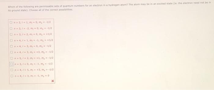 Which of the following are permissable sets of quantum numbers for an electron in a hydrogen atom? The atom may be in an excited state (le. the electron need not be in
its ground state). Choose all of the correct possibilities
On= 2,11, m, - 0, m, = -1/2
On-3,-2, m, - 0, m,-1/2
On-3, 2, m,0, m, +1/2
On4,1, m-1, m,1/2
On-4,3, m, 0, m,--1/2
On- 4./-3, m +3, m,-1/2
On-5,=2. m1, m, =-1/2
Dn- 3,-0, m-1, m,-1/2
On-4,1-5, m- +3, m,1/2
On4,-3, m,-1, m, -0
