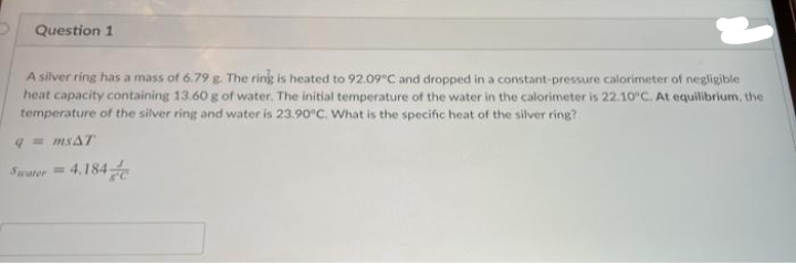 Question 1
A silver ring has a mass of 6.79 g. The rinig is heated to 92.09°C and dropped in a constant-pressure calorimeter of negligible
heat capacity containing 13.60 g of water. The initial temperature of the water in the calorimeter is 22.10°C. At equilibrium, the
temperature of the silver ring and water is 23.90°C. What is the specific heat of the silver ring?
q= msAT
Swater= 4.184
