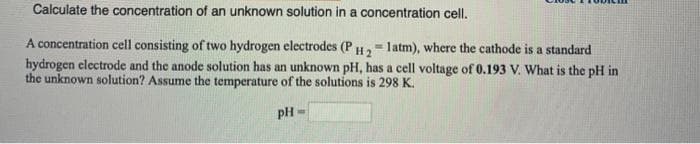 Calculate the concentration of an unknown solution in a concentration cell.
A concentration cell consisting of two hydrogen electrodes (P H2- latm), where the cathode is a standard
hydrogen electrode and the anode solution has an unknown pH, has a cell voltage of 0.193 V. What is the pH in
the unknown solution? Assume the temperature of the solutions is 298 K.
!!
pH =
