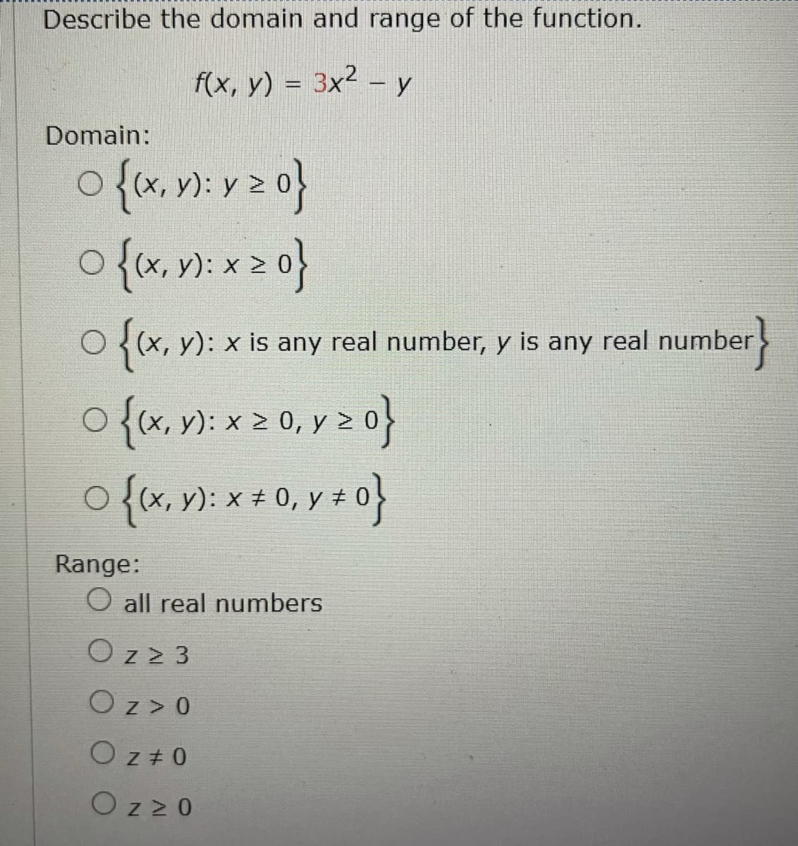 Describe the domain and range of the function.
f(x, y) = 3x² – y
Domain:
o{x. v): v 2 o}
o{x, v): x 2 0}
O ((x, y): x is any real number, y is any real
number
O {(x, V): x 2 0, y >
o{x,): * + 0, y ± 0}
Range:
O all real numbers
Oz 2 3
Oz> 0
O z + 0
O z20
