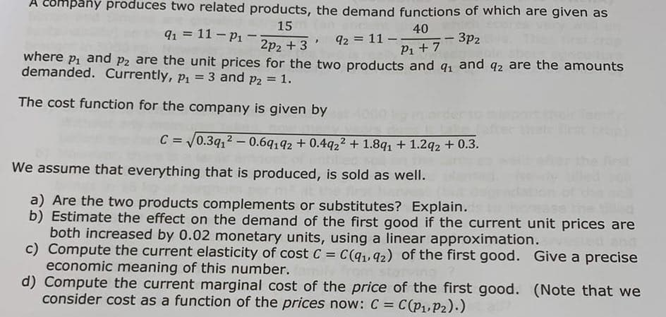 A company produces two related products, the demand functions of which are given as
15
40
91 = 11- P₁ -
2p₂ +3' , 92 = 11-.
where p₁ and p2 are the unit prices for the two products and q₁ and q2 are the amounts
demanded. Currently, p₁ = 3 and P2 = 1.
P₁+7-3p₂
The cost function for the company is given by
C = √0.3q₁2 -0.69192 +0.4922 +1.8q₁ + 1.2q2 + 0.3.
We assume that everything that is produced, is sold as well.
a) Are the two products complements or substitutes? Explain.
b) Estimate the effect on the demand of the first good if the current unit prices are
both increased by 0.02 monetary units, using a linear approximation.
Give a precise
c) Compute the current elasticity of cost C = C(q1,92) of the first good.
economic meaning of this number.
d) Compute the current marginal cost of the price of the first good.
consider cost as a function of the prices now: C = C(P₁, P2).)
(Note that we
