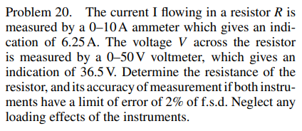 Problem 20. The current I flowing in a resistor R is
measured by a 0-10A ammeter which gives an indi-
cation of 6.25 A. The voltage V across the resistor
is measured by a 0-50V voltmeter, which gives an
indication of 36.5 V. Determine the resistance of the
resistor, and its accuracy of measurement if both instru-
ments have a limit of error of 2% of f.s.d. Neglect any
loading effects of the instruments.