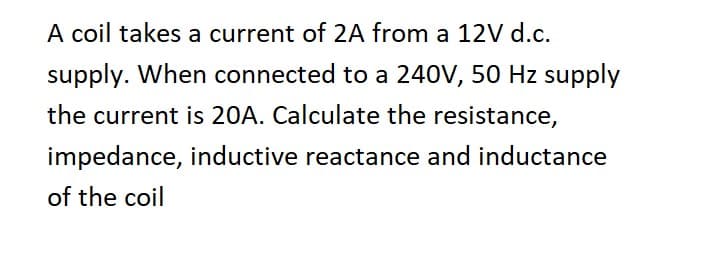 A coil takes a current of 2A from a 12V d.c.
supply. When connected to a 240V, 50 Hz supply
the current is 20A. Calculate the resistance,
impedance, inductive reactance and inductance
of the coil