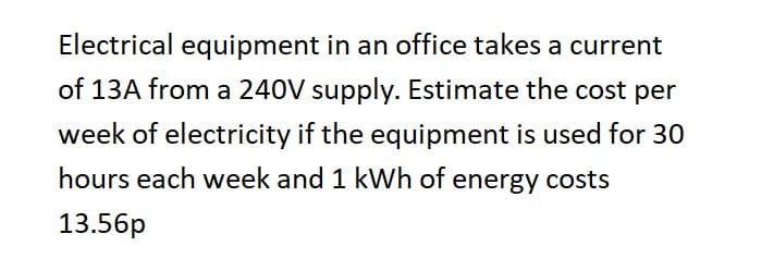 Electrical equipment in an office takes a current
of 13A from a 240V supply. Estimate the cost per
week of electricity if the equipment is used for 30
hours each week and 1 kWh of energy costs
13.56p