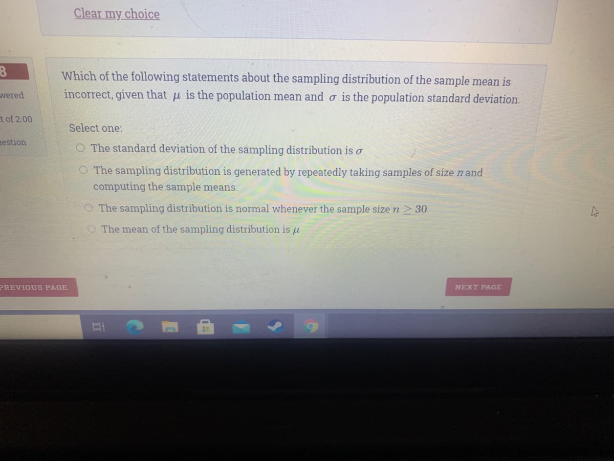 Clear my choice
Which of the following statements about the sampling distribution of the sample mean is
wered
incorrect, given that u is the population mean and o is the population standard deviation.
t of 2.00
Select one:
estion
O The standard deviation of the sampling distribution is o
O The sampling distribution is generated by repeatedly taking samples of sizen and
computing the sample means.
O The sampling distribution is normal whenever the sample size n2 30
O The mean of the sampling distribution is u
PREVIOUS PAGE
NEXT PAGE
II
