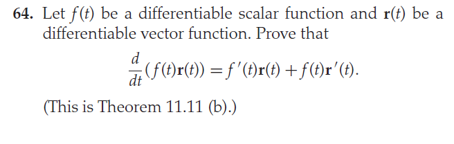 64. Let f(t) be a differentiable scalar function and r(t) be a
differentiable vector function. Prove that
d
(f(t)r(t)) = f '(f)r(t) +f(t)r'(f).
dt
(This is Theorem 11.11 (b).)
