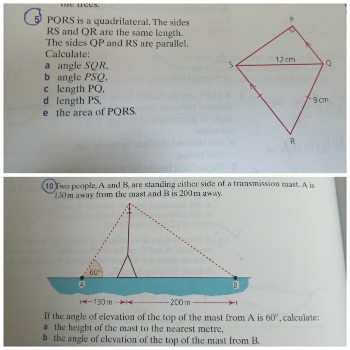 tHe trcCS,
5 PQRS is a quadrilateral. The sides
RS and QR are the same length.
The sides QP and RS are parallel.
Calculate:
12 cm
a angle SQR,
b angle PSQ,
c length PQ,
d length PS,
e the area of PQRS.
9cm
R
10 Two people, A and B, are standing either side of a transmission mast. A is
130m away from the mast and B is 200m away.
60°
130m -I+
200 m
If the angle of elevation of the top of the mast from A is 60°, calculate:
a the height of the mast to the nearest metre,
b the angle of elevation of the top of the mast from B.
