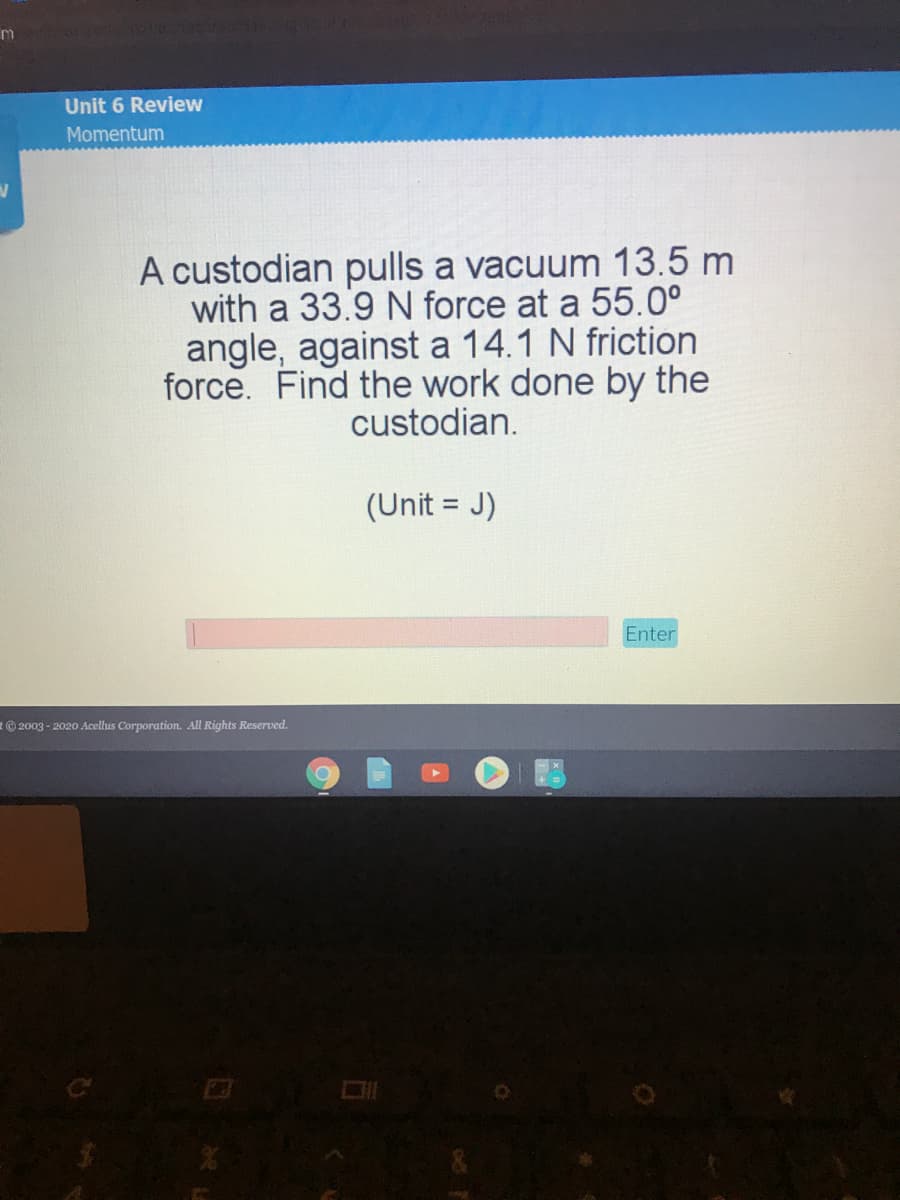 Unit 6 Review
Momentum
A custodian pulls a vacuum 13.5 m
with a 33.9 N force at a 55.0°
angle, against a 14.1 N friction
force. Find the work done by the
custodian.
(Unit = J)
Enter
2003 - 2020 Acellus Corporation. All Rights Reserved.
