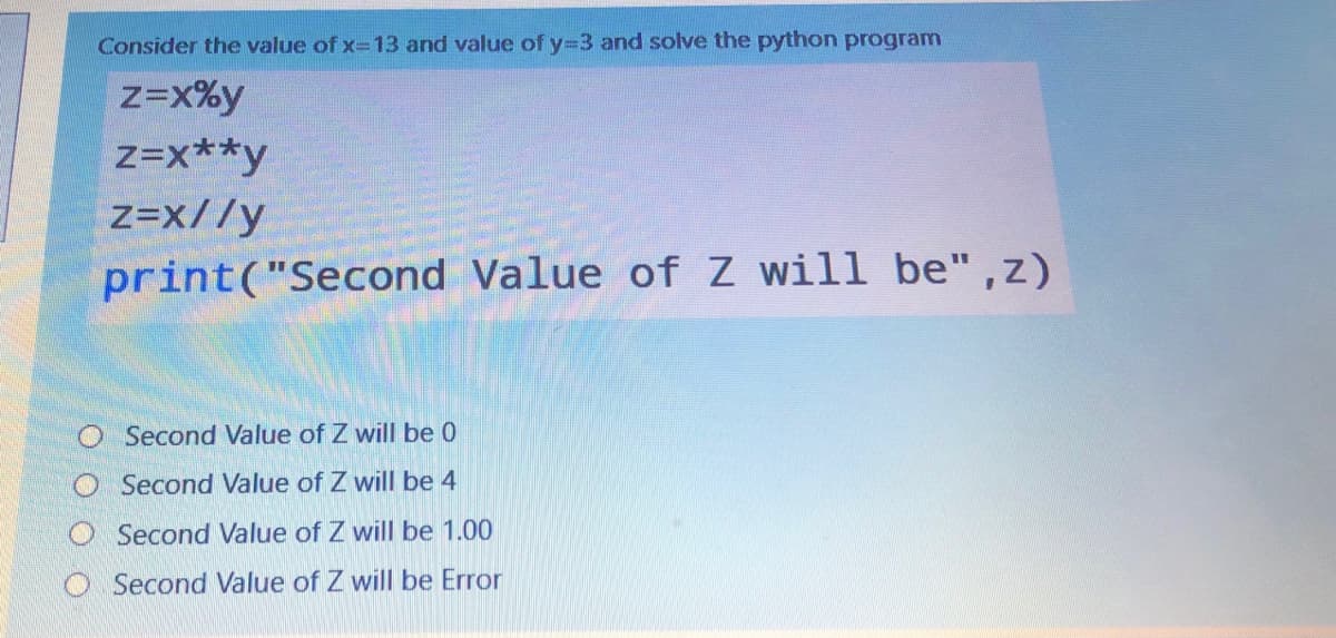 Consider the value of x=13 and value of y33 and solve the python program
z=x%y
z=x**y
z=x//y
print("Second Value of Z will be" ,z)
Second Value of Z will be 0
Second Value of Z will be 4
Second Value of Z will be 1.00
Second Value of Z will be Error
