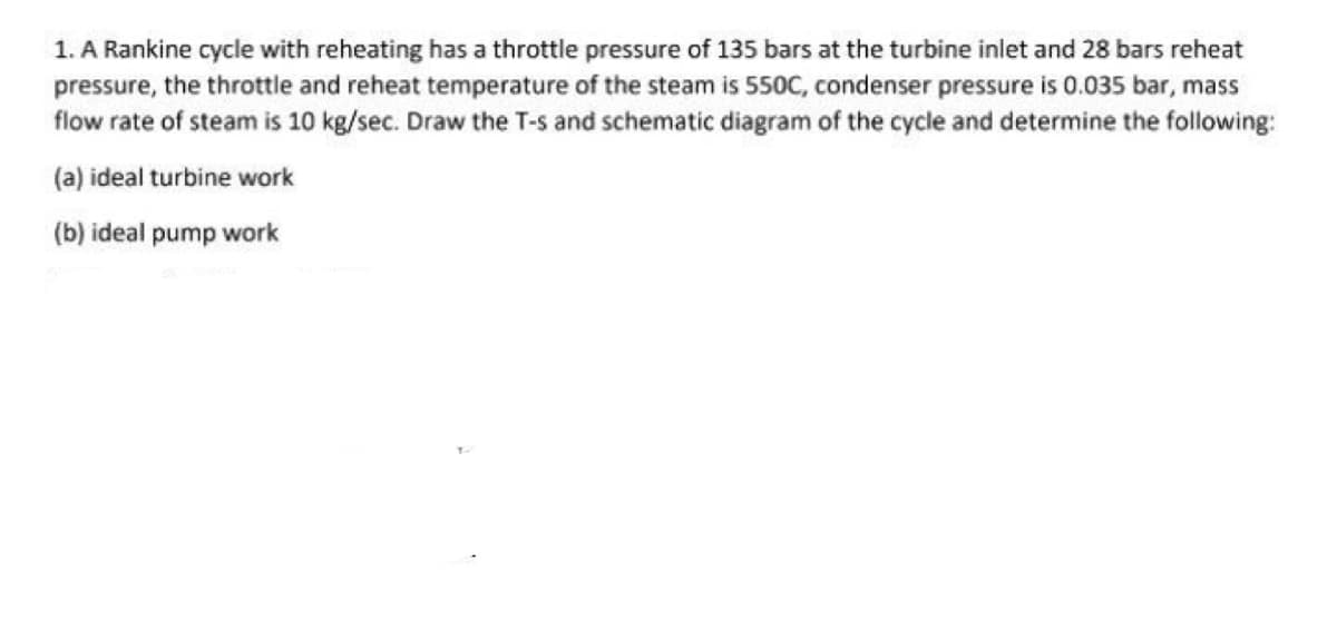 1. A Rankine cycle with reheating has a throttle pressure of 135 bars at the turbine inlet and 28 bars reheat
pressure, the throttle and reheat temperature of the steam is 550C, condenser pressure is 0.035 bar, mass
flow rate of steam is 10 kg/sec. Draw the T-s and schematic diagram of the cycle and determine the following:
(a) ideal turbine work
(b) ideal pump work
