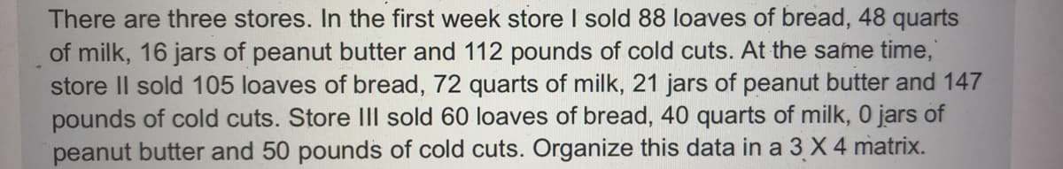 There are three stores. In the first week store I sold 88 loaves of bread, 48 quarts
of milk, 16 jars of peanut butter and 112 pounds of cold cuts. At the same time,
store Il sold 105 loaves of bread, 72 quarts of milk, 21 jars of peanut butter and 147
pounds of cold cuts. Store IIl sold 60 loaves of bread, 40 quarts of milk, 0 jars of
peanut butter and 50 pounds of cold cuts. Organize this data in a 3 X 4 matrix.
