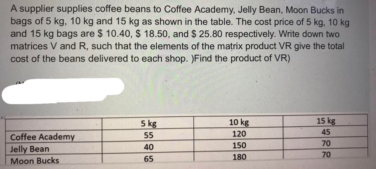 A supplier supplies coffee beans to Coffee Academy, Jelly Bean, Moon Bucks in
bags of 5 kg, 10 kg and 15 kg as shown in the table. The cost price of 5 kg, 10 kg
and 15 kg bags are $ 10.40, $ 18.50, and $ 25.80 respectively. Write down two
matrices V and R, such that the elements of the matrix product VR give the total
cost of the beans delivered to each shop. )Find the product of VR)
5 kg
10 kg
15 kg
Coffee Academy
55
120
45
40
150
70
Jelly Bean
70
65
180
Moon Bucks
