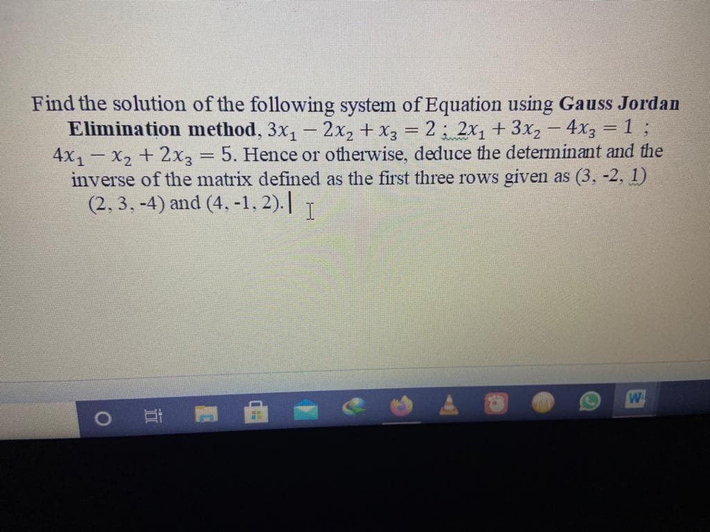 Find the solution of the following system of Equation using Gauss Jordan
Elimination method, 3x, - 2x, + x3 = 2; 2x+3x, – 4x3 = 1 ;
4x1- X2 + 2x3 = 5. Hence or otherwise, deduce the determinant and the
inverse of the matrix defined as the first three rows given as (3, -2, 1)
(2, 3, -4) and (4, -1, 2).||
%3D
W
