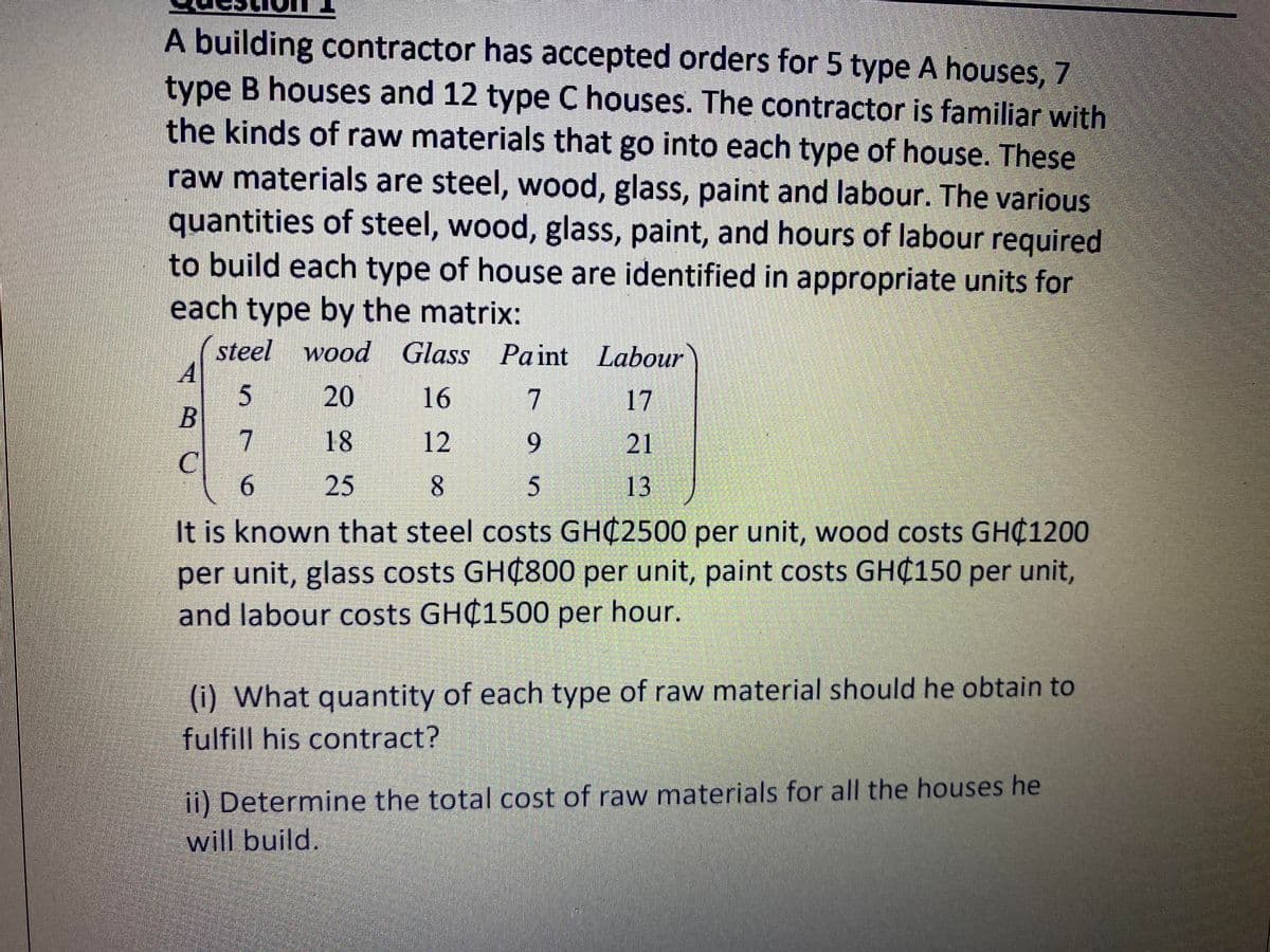 A building contractor has accepted orders for 5 type A houses, 7
type B houses and 12 type C houses. The contractor is familiar with
the kinds of raw materials that go into each type of house. These
raw materials are steel, wood, glass, paint and labour. The various
quantities of steel, wood, glass, paint, and hours of labour required
to build each type of house are identified in appropriate units for
each type by the matrix:
steel wood Glass Paint Labour
20
16
7
17
7.
C
6.
18
12
9.
21
25
13
It is known that steel costs GHC2500 per unit, wood costs GH¢1200
per unit, glass costs GH¢800 per unit, paint costs GH¢150 per unit,
and labour costs GHC1500 per hour.
(i) What quantity of each type of raw material should he obtain to
fulfill his contract?
ii) Determine the total cost of raw materials for all the houses he
will build.
8.
