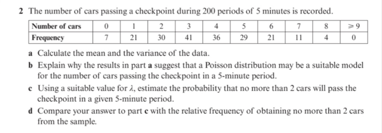 2 The number of cars passing a checkpoint during 200 periods of 5 minutes is recorded.
Number of cars
2 3
4 5
6
7
8
> 9
Frequency
36
7
21
30
41
29
21
11
4
a Calculate the mean and the variance of the data.
b Explain why the results in part a suggest that a Poisson distribution may be a suitable model
for the number of cars passing the checkpoint in a 5-minute period.
c Using a suitable value for à, estimate the probability that no more than 2 cars will pass the
checkpoint in a given 5-minute period.
d Compare your answer to part e with the relative frequency of obtaining no more than 2 cars
from the sample.
