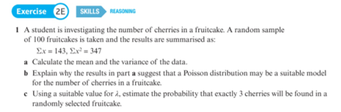 Exercise 2E SKILLS REASONING
1 A student is investigating the number of cherries in a fruitcake. A random sample
of 100 fruitcakes is taken and the results are summarised as:
Ex = 143, Ex² = 347
a Calculate the mean and the variance of the data.
b Explain why the results in part a suggest that a Poisson distribution may be a suitable model
for the number of cherries in a fruitcake.
e Using a suitable value for å, estimate the probability that exactly 3 cherries will be found in a
randomly selected fruitcake.
