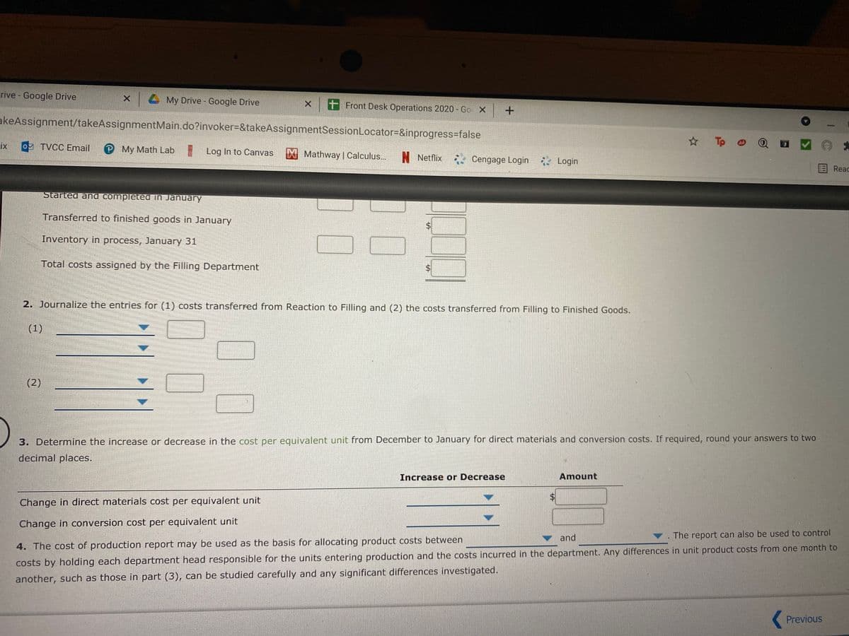 rive - Google Drive
X My Drive - Google Drive
X t Front Desk Operations 2020 - Go X +
akeAssignment/takeAssignmentMain.do?invoker%=&takeAssignmentSessionLocator=&inprogress=false
Tp
ix
o2 TVCC Email
P My Math Lab
* Log In to Canvas
EX Mathway | Calculus...
N Netflix
Cengage Login * Login
Reac
Started and completed in January
Transferred to finished goods in January
Inventory in process, January 31
Total costs assigned by the Filling Department
2. Journalize the entries for (1) costs transferred from Reaction to Filling and (2) the costs transferred from Filling to Finished Goods.
(1)
(2)
3. Determine the increase or decrease in the cost per egquivalent unit from December to January for direct materials and conversion costs. If required, round your answers to two
decimal places.
Increase or Decrease
Amount
Change in direct materials cost per equivalent unit
Change in conversion cost per equivalent unit
v and
. The report can also be used to control
4. The cost of production report may be used as the basis for allocating product costs between
costs by holding each department head responsible for the units entering production and the costs incurred in the department. Any differences in unit product costs from one month to
another, such as those in part (3), can be studied carefully and any significant differences investigated.
Previous
%24
