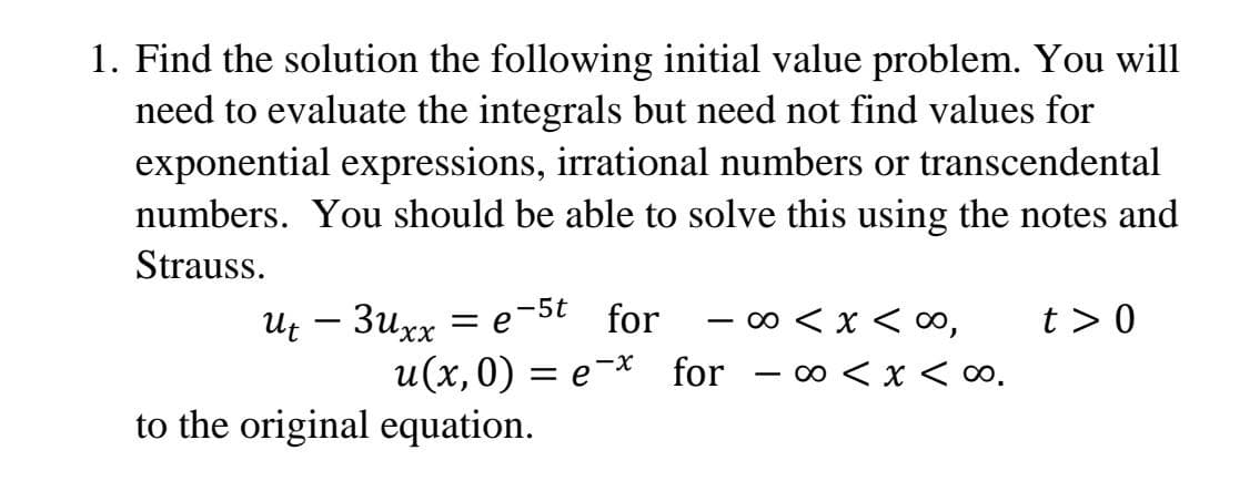1. Find the solution the following initial value problem. You will
need to evaluate the integrals but need not find values for
exponential expressions, irrational numbers or transcendental
numbers. You should be able to solve this using the notes and
Strauss.
Ut – 3uxx = e-5t for
- o < x < ∞,
t > 0
u(x,0) = e-* for - o < x < ∞.
to the original equation.

