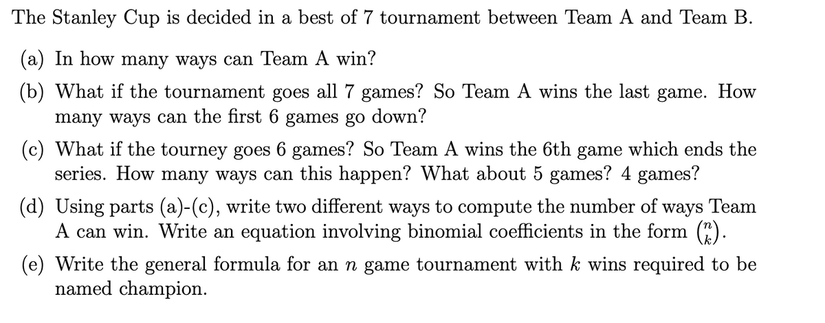 The Stanley Cup is decided in a best of 7 tournament between Team A and Team B.
(a) In how many ways can Team A win?
(b) What if the tournament goes all 7 games? So Team A wins the last game. How
many ways can the first 6 games go down?
(c) What if the tourney goes 6 games? So Team A wins the 6th game which ends the
series. How many ways can this happen? What about 5 games? 4 games?
(d) Using parts (a)-(c), write two different ways to compute the number of ways Team
A can win. Write an equation involving binomial coefficients in the form (2).
(e) Write the general formula for an n game tournament with k wins required to be
named champion.