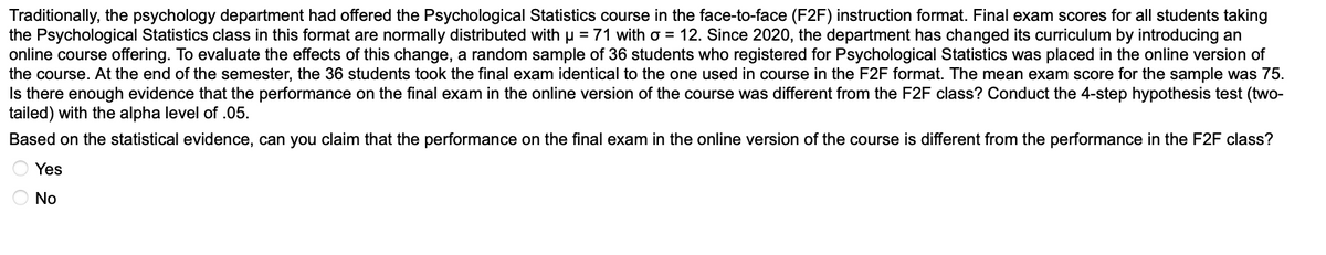 Traditionally, the psychology department had offered the Psychological Statistics course in the face-to-face (F2F) instruction format. Final exam scores for all students taking
the Psychological Statistics class in this format are normally distributed with µ = 71 with o = 12. Since 2020, the department has changed its curriculum by introducing an
online course offering. To evaluate the effects of this change, a random sample of 36 students who registered for Psychological Statistics was placed in the online version of
the course. At the end of the semester, the 36 students took the final exam identical to the one used in course in the F2F format. The mean exam score for the sample was 75.
Is there enough evidence that the performance on the final exam in the online version of the course was different from the F2F class? Conduct the 4-step hypothesis test (two-
tailed) with the alpha level of .05.
Based on the statistical evidence, can you claim that the performance on the final exam in the online version of the course is different from the performance in the F2F class?
Yes
No