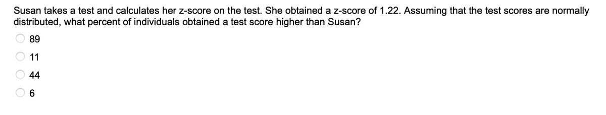 Susan takes a test and calculates her z-score on the test. She obtained a z-score of 1.22. Assuming that the test scores are normally
distributed, what percent of individuals obtained a test score higher than Susan?
O O O O
89
11
44
6