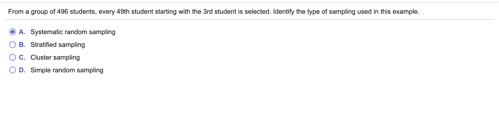 From a group of 496 students, every 49th student starting with the 3rd student is selected. Identify the type of sampling used in this example.
A. Systematic random sampling
B. Stratified sampling
C. Cluster sampling
D. Simple random sampling
