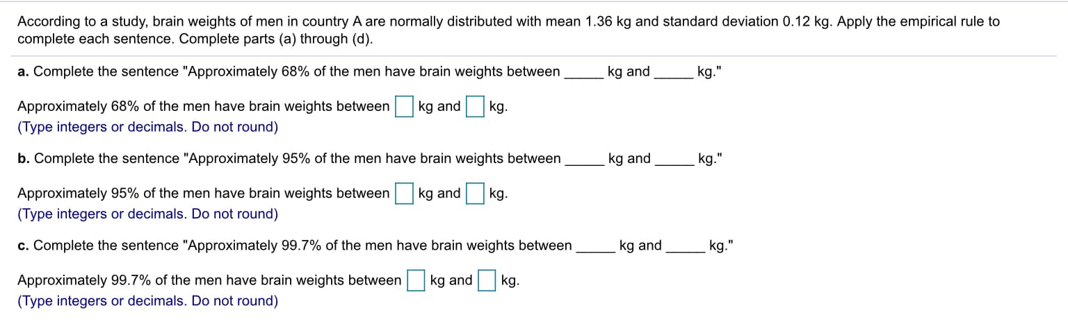 According to a study, brain weights of men in country A are normally distributed with mean 1.36 kg and standard deviation 0.12 kg. Apply the empirical rule to
complete each sentence. Complete parts (a) through (d).
a. Complete the sentence "Approximately 68% of the men have brain weights between
kg and
kg."
Approximately 68% of the men have brain weights between
(Type integers or decimals. Do not round)
b. Complete the sentence "Approximately 95% of the men have brain weights between
kg and kg.
kg and
kg.
Approximately 95% of the men have brain weights between
(Type integers or decimals. Do not round)
kg and kg.
c. Complete the sentence "Approximately 99.7% of the men have brain weights between
kg and
kg."
Approximately 99.7% of the men have brain weights between
(Type integers or decimals. Do not round)
kg and kg.
