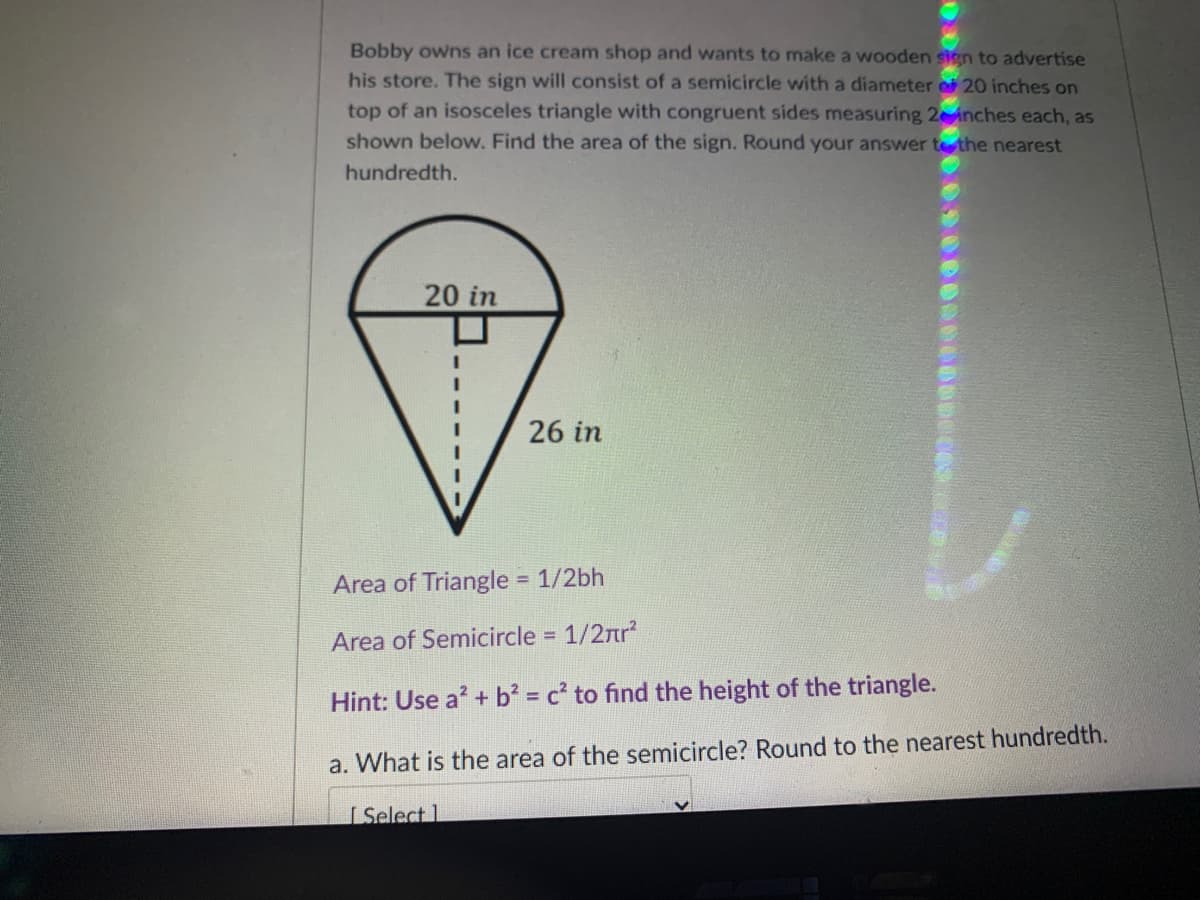 Bobby owns an ice cream shop and wants to make a wooden sign to advertise
his store. The sign will consist of a semicircle with a diameter e 20 inches on
top of an isosceles triangle with congruent sides measuring 2 nches each, as
shown below. Find the area of the sign. Round your answer tthe nearest
hundredth.
20 in
26 in
Area of Triangle 1/2bh
Area of Semicircle = 1/2nr
Hint: Use a + b² = c' to find the height of the triangle.
a. What is the area of the semicircle? Round to the nearest hundredth.
I Select 1
