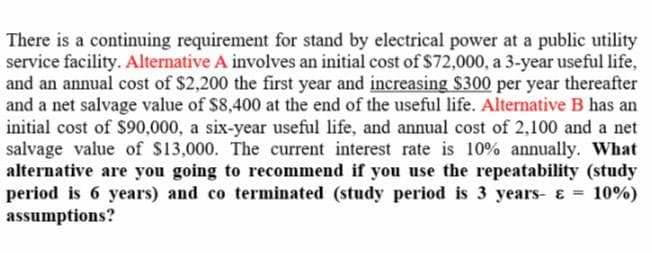 There is a continuing requirement for stand by electrical power at a public utility
service facility. Alternative A involves an initial cost of $72,000, a 3-year useful life,
and an annual cost of $2,200 the first year and increasing $300 per year thereafter
and a net salvage value of $8,400 at the end of the useful life. Alternative B has an
initial cost of $90,000, a six-year useful life, and annual cost of 2,100 and a net
salvage value of $13,000. The current interest rate is 10% annually. What
alternative are you going to recommend if you use the repeatability (study
period is 6 years) and co terminated (study period is 3 years- & =
assumptions?
10%)
