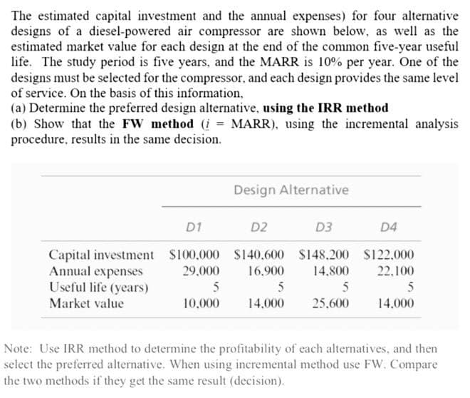 The estimated capital investment and the annual expenses) for four alternative
designs of a diesel-powered air compressor are shown below, as well as the
estimated market value for each design at the end of the common five-year useful
life. The study period is five years, and the MARR is 10% per year. One of the
designs must be selected for the compressor, and each design provides the same level
of service. On the basis of this information,
(a) Determine the preferred design alternative, using the IRR method
(b) Show that the FW method (i = MARR), using the incremental analysis
procedure, results in the same decision.
Design Alternative
D1
D2
D3
D4
Capital investment $100.000 S140.600 $148.200 $122.000
Annual expenses
Useful life (years)
29,000
16.900
14.800
22.100
5
5
5
Market value
10.000
14.000
25.600
14.000
Note: Use IRR method to determine the profitability of each alternatives, and then
select the preferred alternative. When using incremental method use FW. Compare
the two methods if they get the same result (decision).
