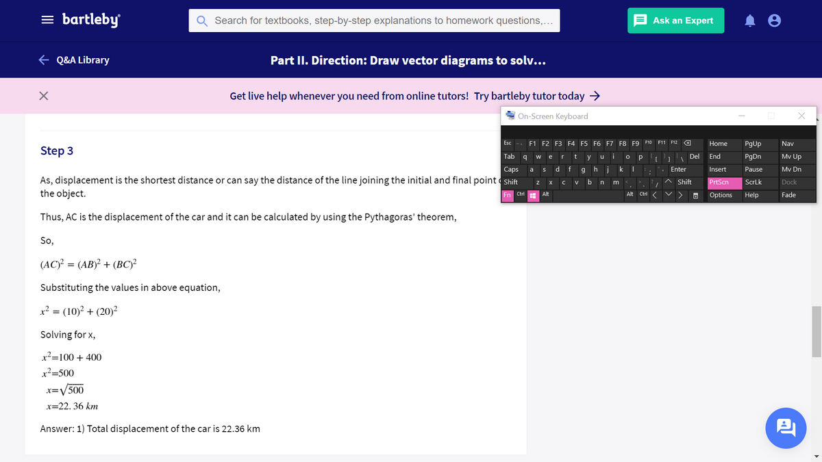 = bartleby
Search for textbooks, step-by-step explanations to homework questions,...
Ask an Expert
e Q&A Library
Part II. Direction: Draw vector diagrams to solv...
Get live help whenever you need from online tutors! Try bartleby tutor today >
On-Screen Keyboard
Esc
F1 F2 F3 F4 F5 F6 F7 F8 F9
F10 F11 F12
Home
PgUp
Nav
Step 3
Tab
t
i
Del
End
PgDn
Mv Up
w
e
r
y
u
[
Сaps
d f
h j
Enter
Insert
Pause
Mv Dn
a
As, displacement is the shortest distance or can say the distance of the line joining the initial and final point Shift
the object.
b
Shift
PrtScn
ScrLk
Dock
V
n
En Ctrl
H Alt
Alt
Ctrl
Options
Help
Fade
Thus, AC is the displacement of the car and it can be calculated by using the Pythagoras' theorem,
So,
(AC)? = (AB)² + (BC)²
Substituting the values in above equation,
x? = (10)² + (20)²
Solving for x,
x²=100 + 400
x²=500
x=V
:V500
x=22. 36 kmn
Answer: 1) Total displacement of the car is 22.36 km
