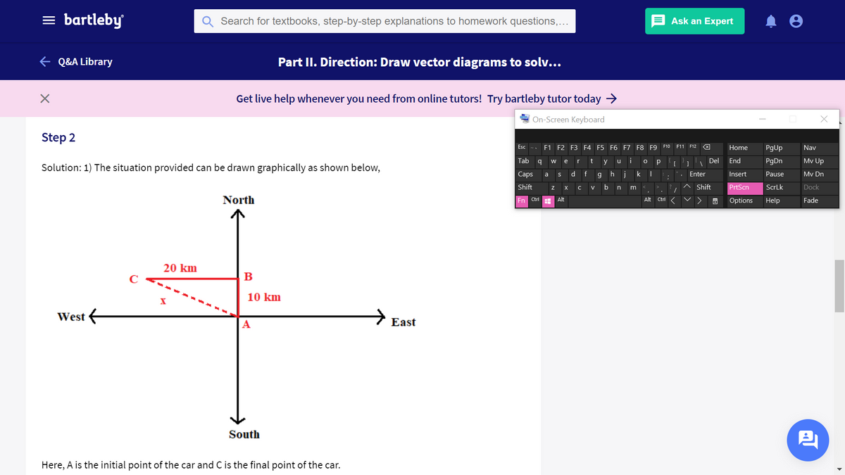 = bartleby
Search for textbooks, step-by-step explanations to homework questions,...
Ask an Expert
e Q&A Library
Part II. Direction: Draw vector diagrams to solv...
Get live help whenever you need from online tutors! Try bartleby tutor today >
On-Screen Keyboard
Step 2
Esc
F1 F2 F3 F4 F5 F6 F7 F8 F9
F10 F11 F12
Home
PgUp
Nav
Tab
t
i
Del
End
PgDn
Mv Up
w
e
r
y
u
[
Solution: 1) The situation provided can be drawn graphically as shown below,
Caps
d f
h j
Enter
Insert
Pause
Mv Dn
a
Shift
b
Shift
PrtScn
ScrLk
Dock
V
n
North
Alt
Alt
En Ctrl
Ctrl
Options
Help
Fade
20 km
C
10 km
West e
А
East
South
Here, A is the initial point of the car and C is the final point of the car.
